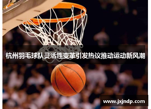 杭州羽毛球队灵活性变革引发热议推动运动新风潮