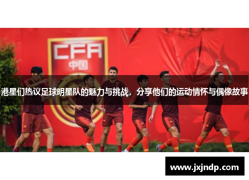 港星们热议足球明星队的魅力与挑战，分享他们的运动情怀与偶像故事