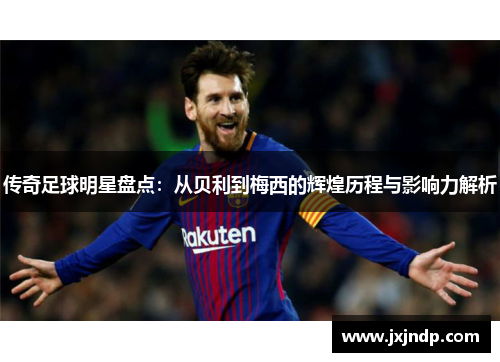 传奇足球明星盘点：从贝利到梅西的辉煌历程与影响力解析