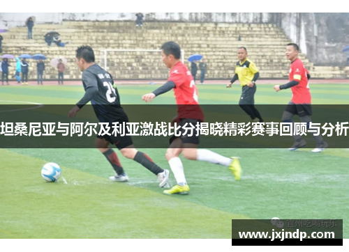 坦桑尼亚与阿尔及利亚激战比分揭晓精彩赛事回顾与分析